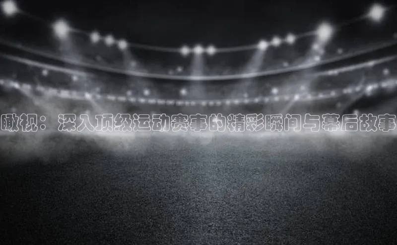 瞰视：深入顶级运动赛事的精彩瞬间与幕后故事