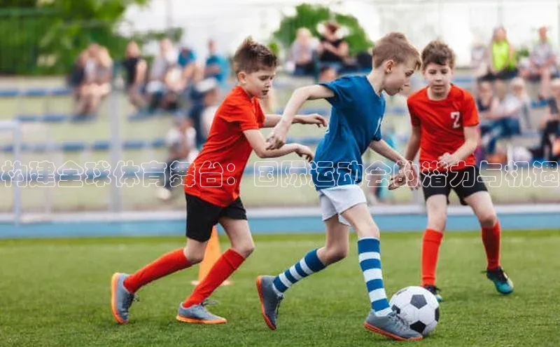 构建全球体育舞台：国际运动会的潜力与机遇