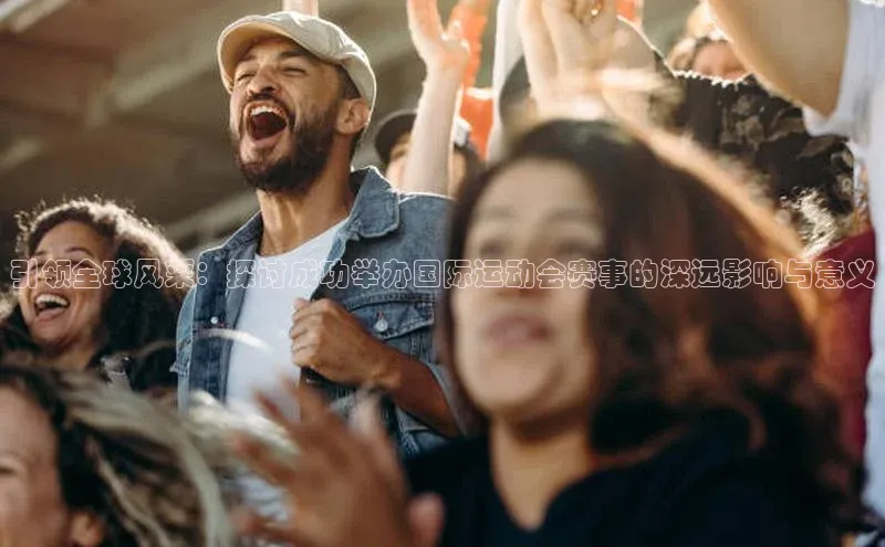 引领全球风采：探讨成功举办国际运动会赛事的深远影响与意义