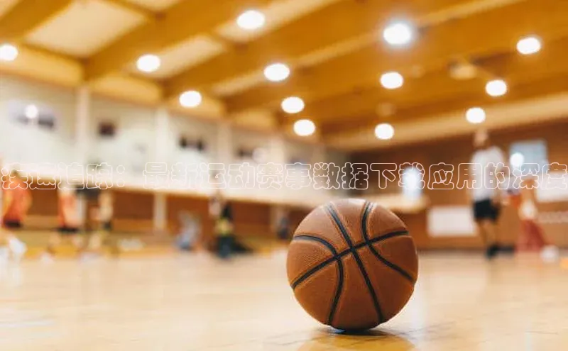 疾速追踪：最新运动赛事数据下载应用的深度