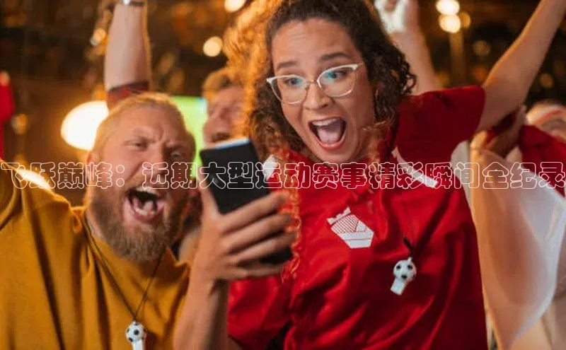 飞跃巅峰：近期大型运动赛事精彩瞬间全纪录