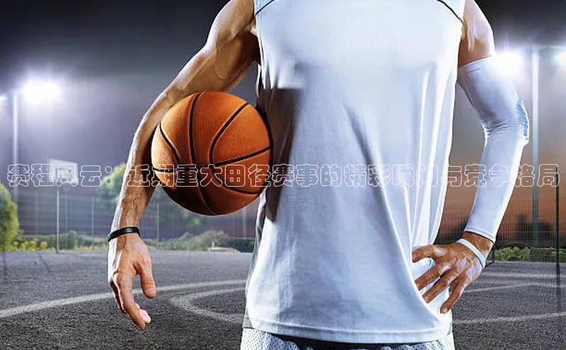 赛程风云：近期重大田径赛事的精彩瞬间与竞争格局